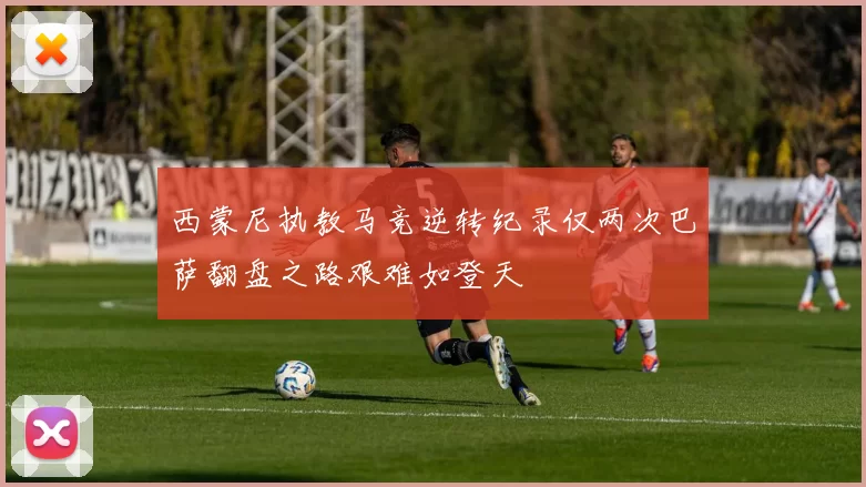 西蒙尼执教马竞逆转纪录仅两次巴萨翻盘之路艰难如登天