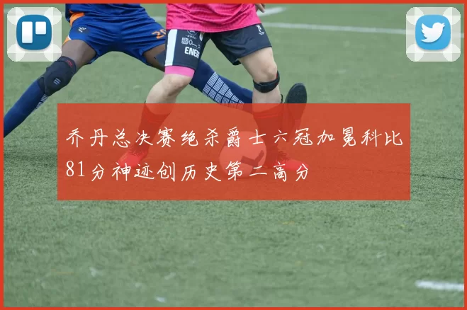 乔丹总决赛绝杀爵士六冠加冕科比81分神迹创历史第二高分