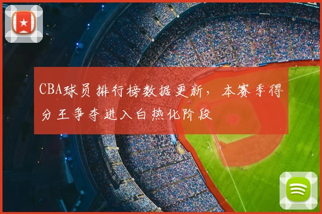 CBA球员排行榜数据更新，本赛季得分王争夺进入白热化阶段