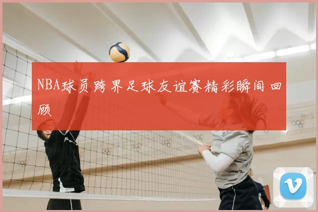 NBA球员跨界足球友谊赛精彩瞬间回顾