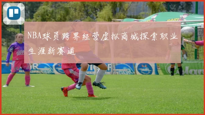 NBA球员跨界经营虚拟商城探索职业生涯新赛道