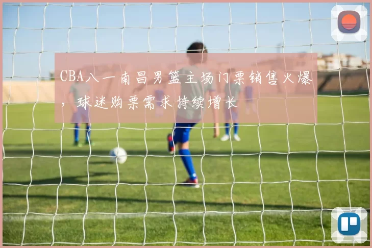 CBA八一南昌男篮主场门票销售火爆，球迷购票需求持续增长