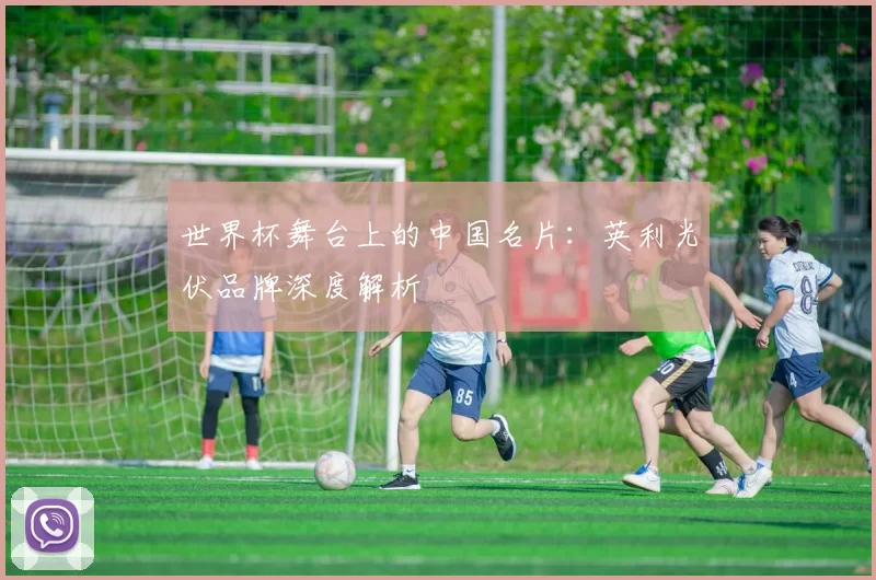 世界杯舞台上的中国名片:英利光伏品牌深度解析