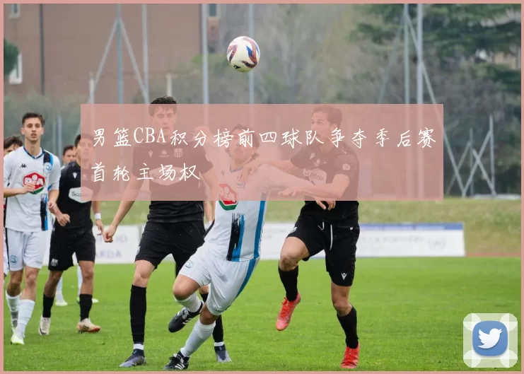 男篮CBA积分榜前四球队争夺季后赛首轮主场权
