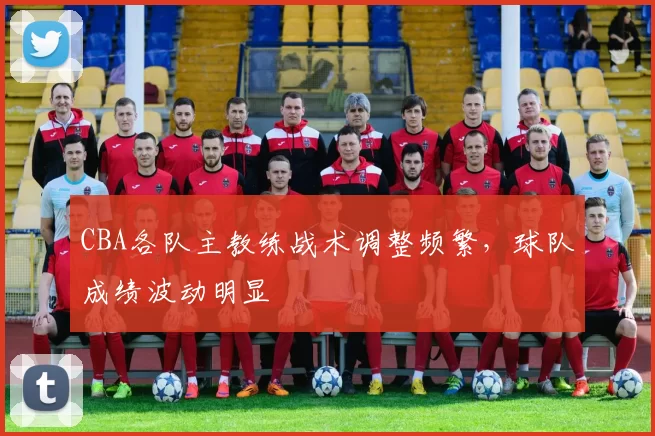 CBA各队主教练战术调整频繁，球队成绩波动明显