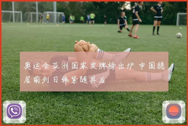 奥运会亚洲国家奖牌榜出炉 中国稳居前列日韩紧随其后