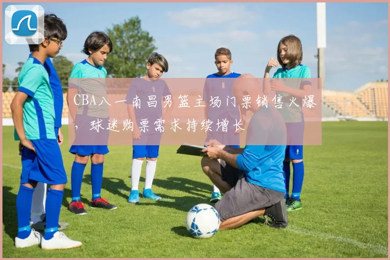CBA八一南昌男篮主场门票销售火爆，球迷购票需求持续增长