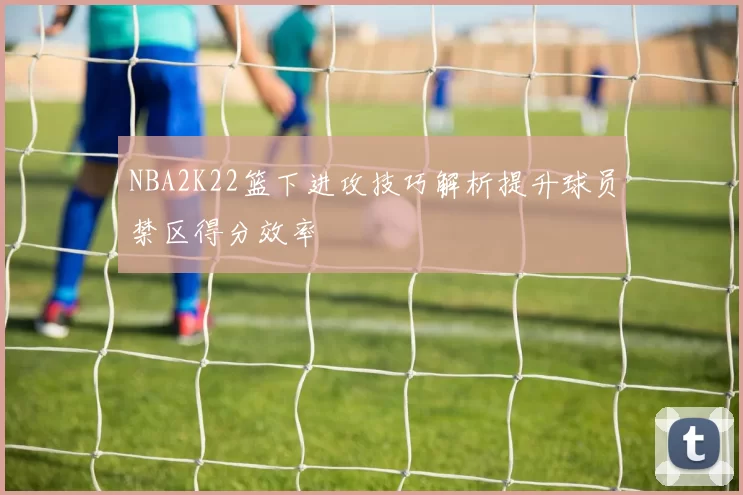NBA2K22篮下进攻技巧解析提升球员禁区得分效率