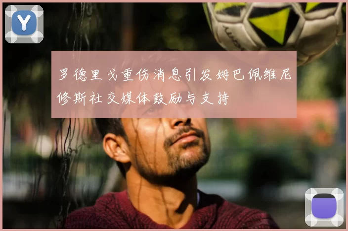 罗德里戈重伤消息引发姆巴佩维尼修斯社交媒体鼓励与支持