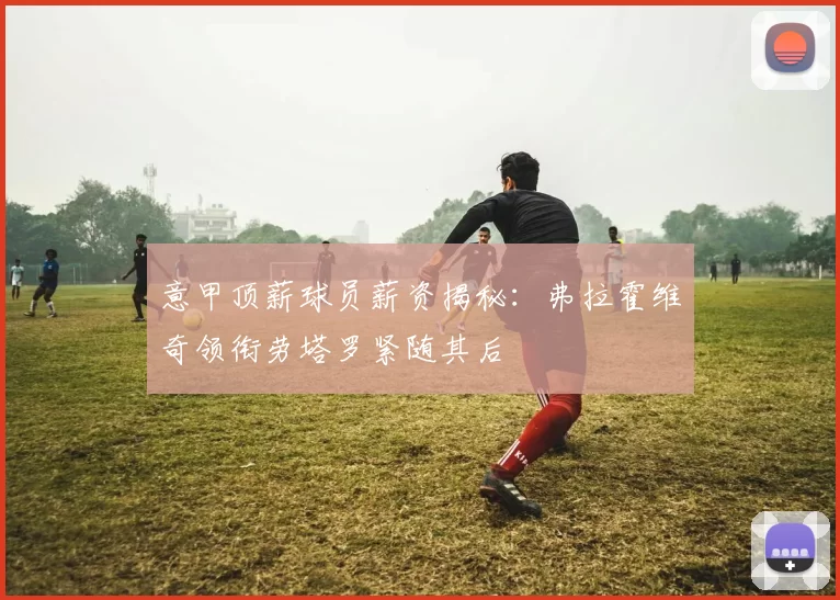 意甲顶薪球员薪资揭秘:弗拉霍维奇领衔劳塔罗紧随其后