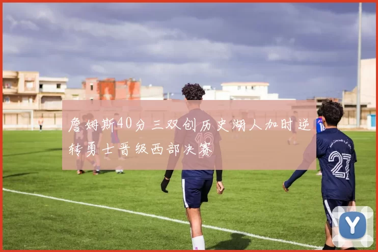 詹姆斯40分三双创历史湖人加时逆转勇士晋级西部决赛