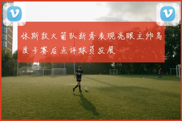 休斯敦火箭队新秀表现亮眼主帅乌度卡赛后点评球员发展