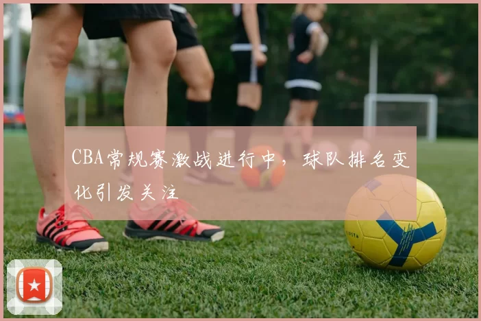 CBA常规赛激战进行中，球队排名变化引发关注