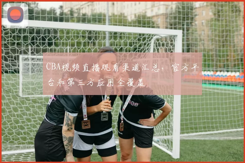 CBA视频直播观看渠道汇总，官方平台和第三方应用全覆盖