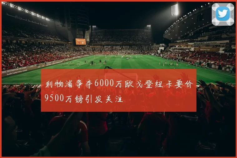 利物浦争夺6000万欧戈登纽卡要价9500万镑引发关注