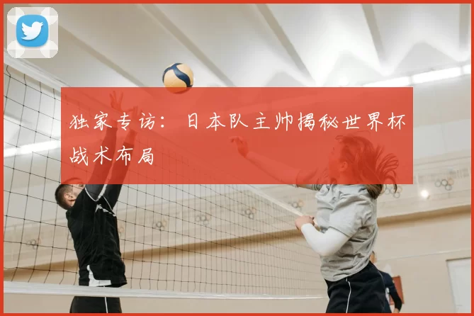 独家专访:日本队主帅揭秘世界杯战术布局