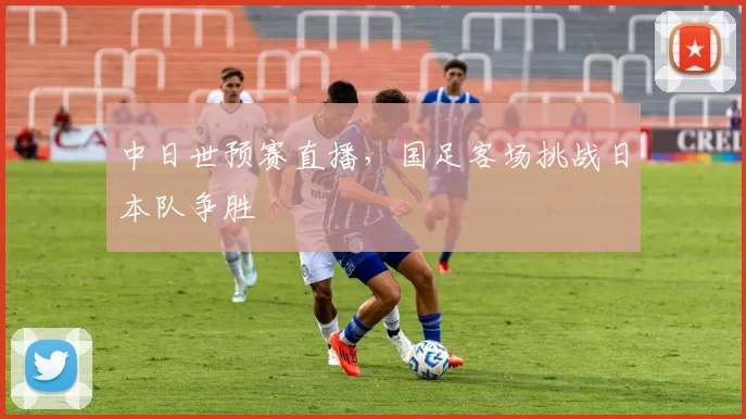中日世预赛直播，国足客场挑战日本队争胜