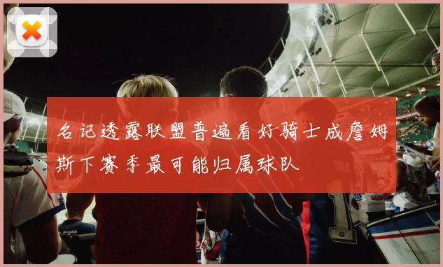 名记透露联盟普遍看好骑士成詹姆斯下赛季最可能归属球队