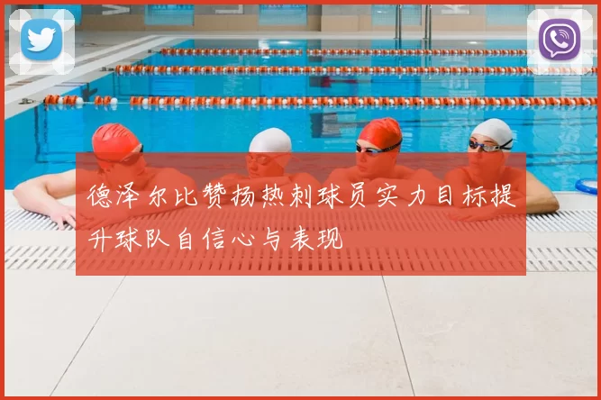 德泽尔比赞扬热刺球员实力目标提升球队自信心与表现