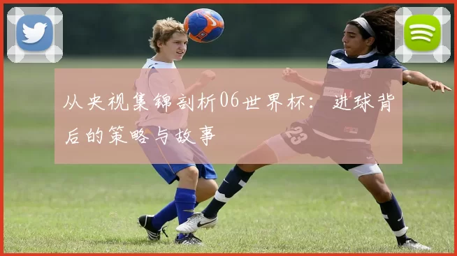 从央视集锦剖析06世界杯:进球背后的策略与故事