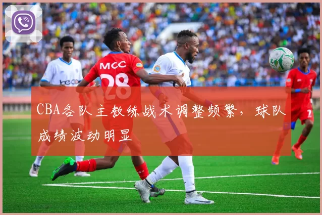 CBA各队主教练战术调整频繁，球队成绩波动明显