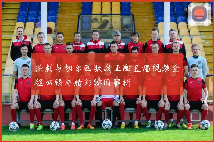热刺与切尔西激战正酣直播视频全程回顾与精彩瞬间解析