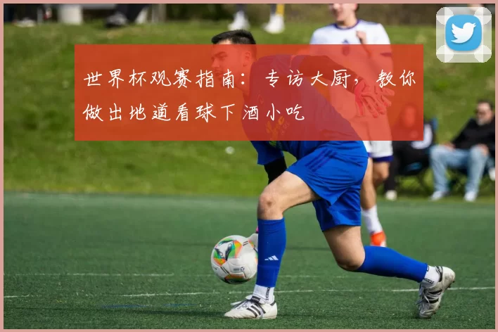 世界杯观赛指南:专访大厨,教你做出地道看球下酒小吃