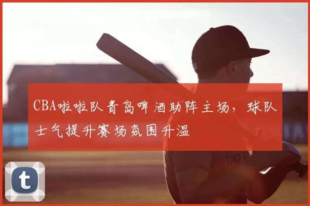 CBA啦啦队青岛啤酒助阵主场,球队士气提升赛场氛围升温