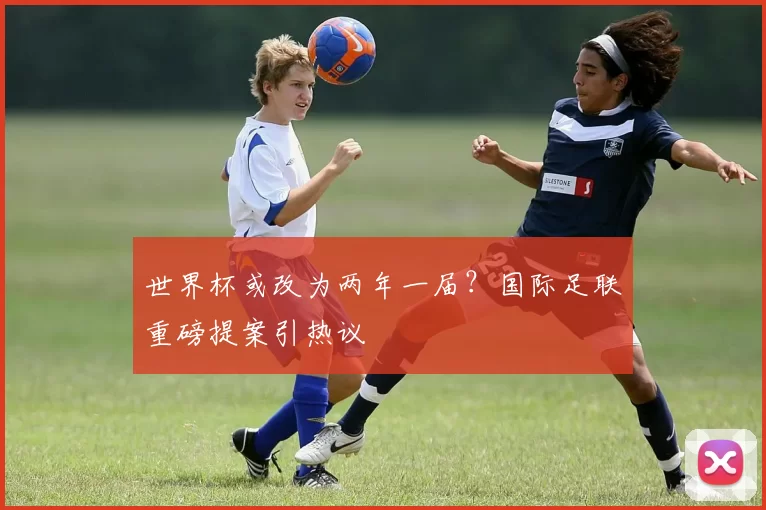 世界杯或改为两年一届?国际足联重磅提案引热议