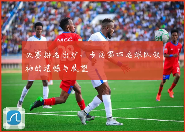 决赛排名出炉,专访第四名球队领袖的遗憾与展望