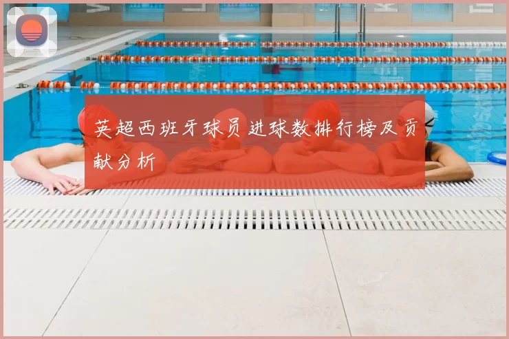 英超西班牙球员进球数排行榜及贡献分析