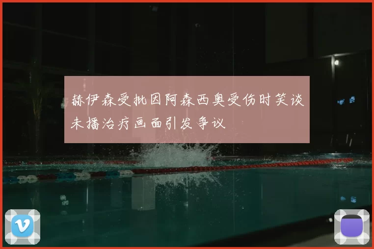 赫伊森受批因阿森西奥受伤时笑谈未播治疗画面引发争议
