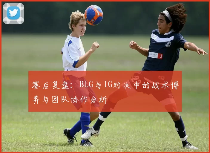 赛后复盘:BLG与IG对决中的战术博弈与团队协作分析