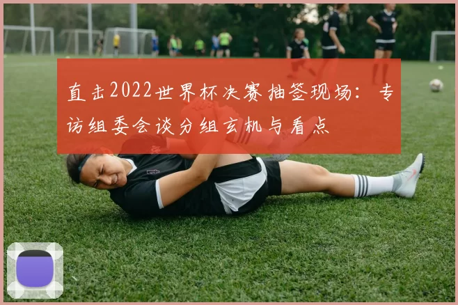 直击2022世界杯决赛抽签现场:专访组委会谈分组玄机与看点