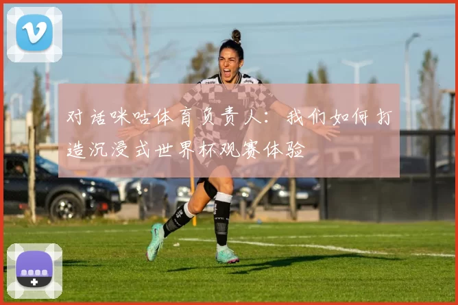 对话咪咕体育负责人：我们如何打造沉浸式世界杯观赛体验