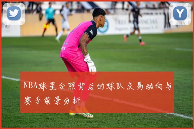 NBA球星合照背后的球队交易动向与赛季前景分析