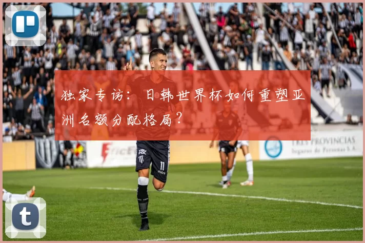 独家专访:日韩世界杯如何重塑亚洲名额分配格局?