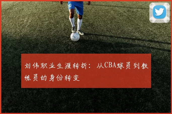 刘伟职业生涯转折：从CBA球员到教练员的身份转变